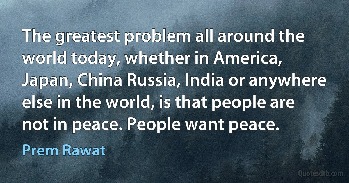 The greatest problem all around the world today, whether in America, Japan, China Russia, India or anywhere else in the world, is that people are not in peace. People want peace. (Prem Rawat)