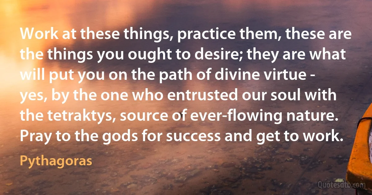 Work at these things, practice them, these are the things you ought to desire; they are what will put you on the path of divine virtue - yes, by the one who entrusted our soul with the tetraktys, source of ever-flowing nature. Pray to the gods for success and get to work. (Pythagoras)