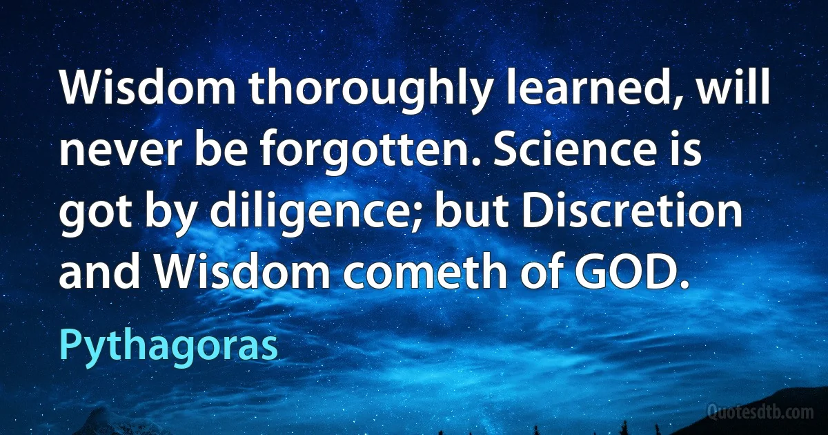 Wisdom thoroughly learned, will never be forgotten. Science is got by diligence; but Discretion and Wisdom cometh of GOD. (Pythagoras)