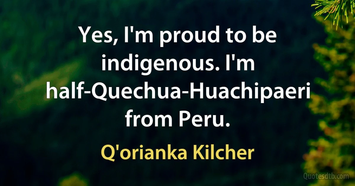 Yes, I'm proud to be indigenous. I'm half-Quechua-Huachipaeri from Peru. (Q'orianka Kilcher)