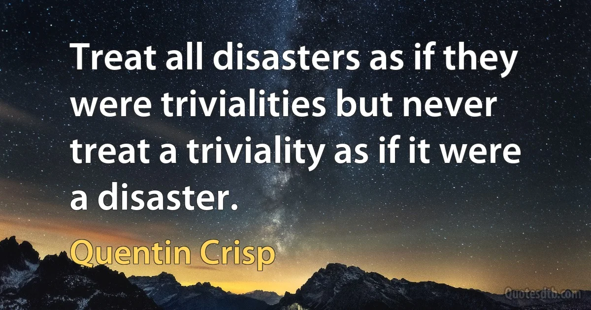 Treat all disasters as if they were trivialities but never treat a triviality as if it were a disaster. (Quentin Crisp)