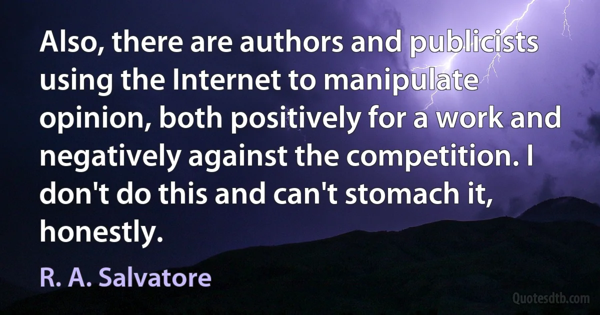 Also, there are authors and publicists using the Internet to manipulate opinion, both positively for a work and negatively against the competition. I don't do this and can't stomach it, honestly. (R. A. Salvatore)