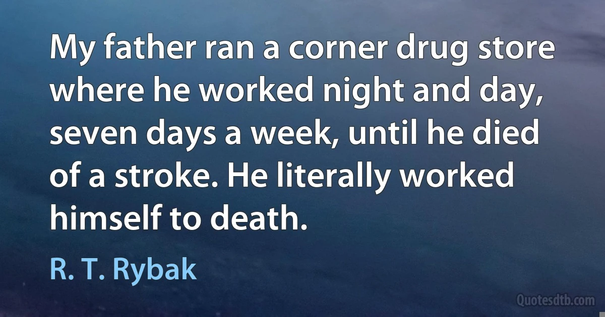 My father ran a corner drug store where he worked night and day, seven days a week, until he died of a stroke. He literally worked himself to death. (R. T. Rybak)