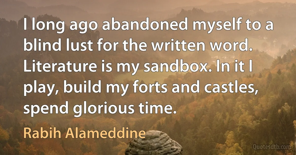 I long ago abandoned myself to a blind lust for the written word. Literature is my sandbox. In it I play, build my forts and castles, spend glorious time. (Rabih Alameddine)