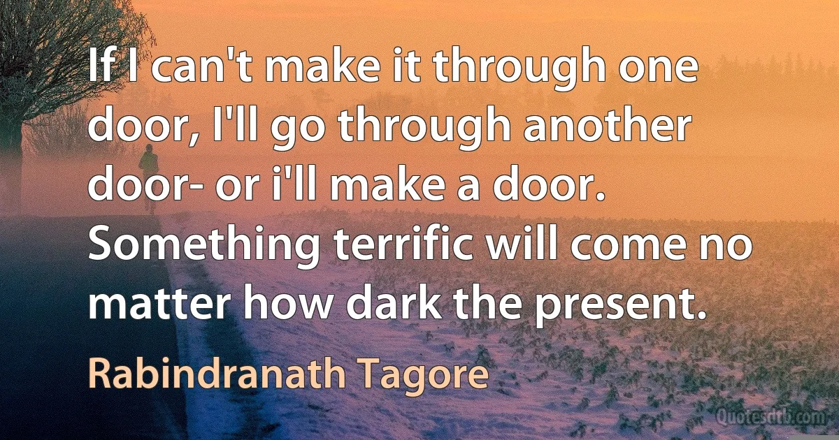 If I can't make it through one door, I'll go through another door- or i'll make a door. Something terrific will come no matter how dark the present. (Rabindranath Tagore)