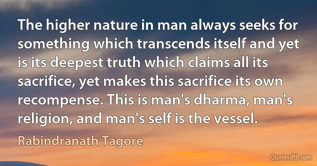 The higher nature in man always seeks for something which transcends itself and yet is its deepest truth which claims all its sacrifice, yet makes this sacrifice its own recompense. This is man's dharma, man's religion, and man's self is the vessel. (Rabindranath Tagore)