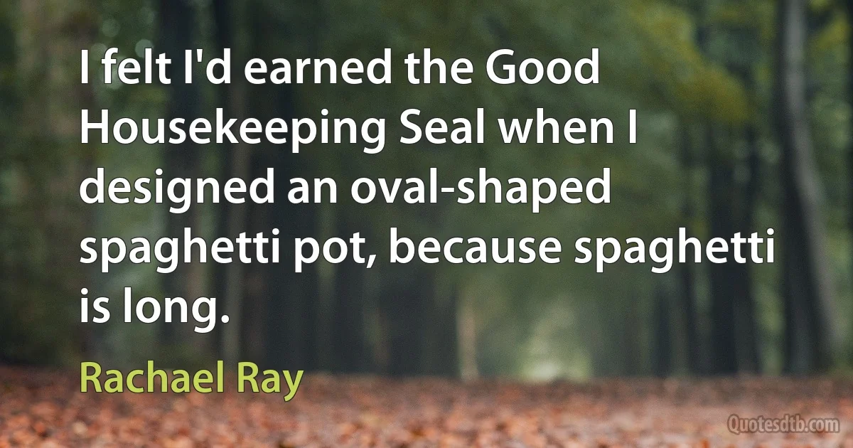 I felt I'd earned the Good Housekeeping Seal when I designed an oval-shaped spaghetti pot, because spaghetti is long. (Rachael Ray)