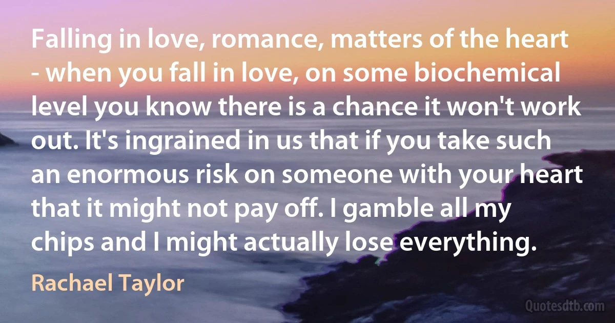 Falling in love, romance, matters of the heart - when you fall in love, on some biochemical level you know there is a chance it won't work out. It's ingrained in us that if you take such an enormous risk on someone with your heart that it might not pay off. I gamble all my chips and I might actually lose everything. (Rachael Taylor)