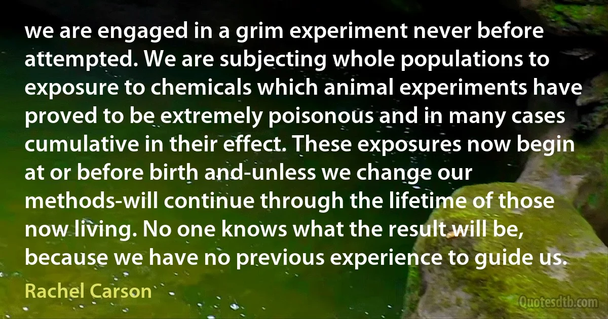 we are engaged in a grim experiment never before attempted. We are subjecting whole populations to exposure to chemicals which animal experiments have proved to be extremely poisonous and in many cases cumulative in their effect. These exposures now begin at or before birth and-unless we change our methods-will continue through the lifetime of those now living. No one knows what the result will be, because we have no previous experience to guide us. (Rachel Carson)