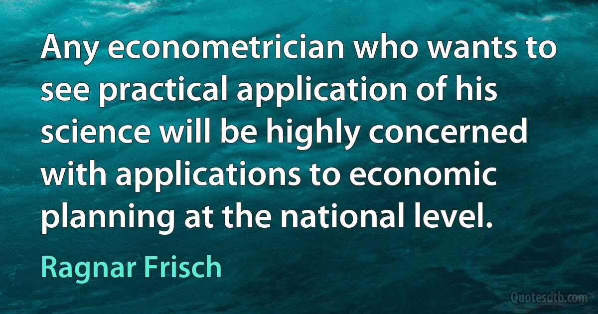 Any econometrician who wants to see practical application of his science will be highly concerned with applications to economic planning at the national level. (Ragnar Frisch)