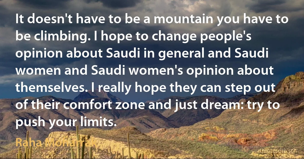 It doesn't have to be a mountain you have to be climbing. I hope to change people's opinion about Saudi in general and Saudi women and Saudi women's opinion about themselves. I really hope they can step out of their comfort zone and just dream: try to push your limits. (Raha Moharrak)