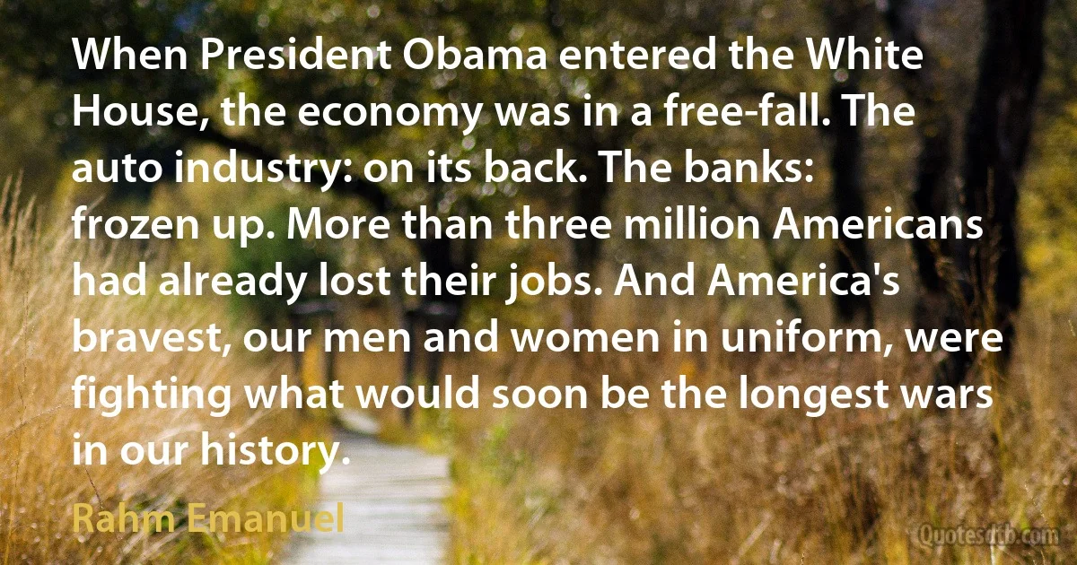 When President Obama entered the White House, the economy was in a free-fall. The auto industry: on its back. The banks: frozen up. More than three million Americans had already lost their jobs. And America's bravest, our men and women in uniform, were fighting what would soon be the longest wars in our history. (Rahm Emanuel)