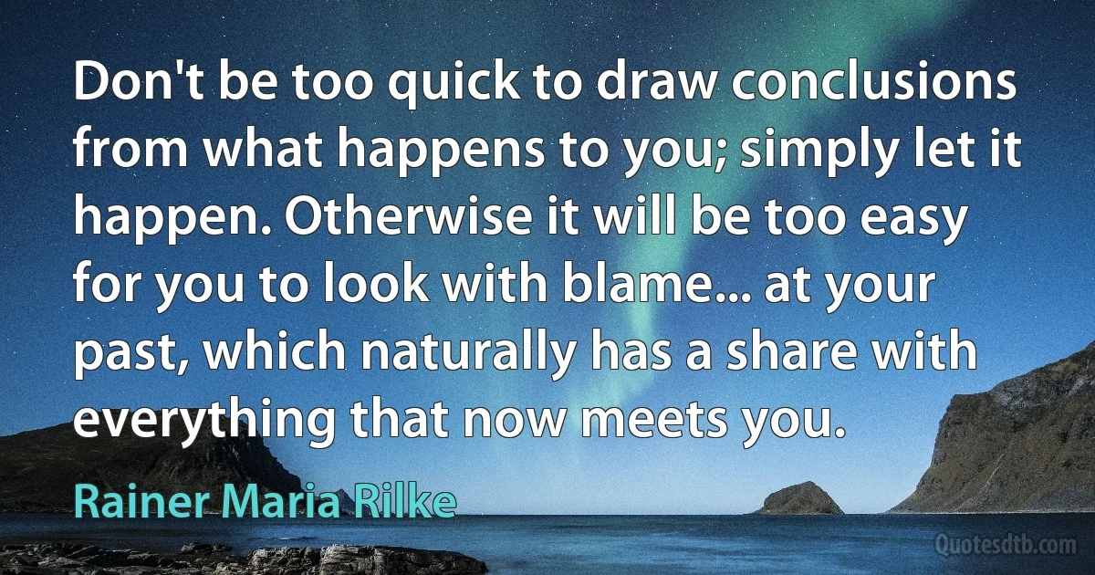 Don't be too quick to draw conclusions from what happens to you; simply let it happen. Otherwise it will be too easy for you to look with blame... at your past, which naturally has a share with everything that now meets you. (Rainer Maria Rilke)