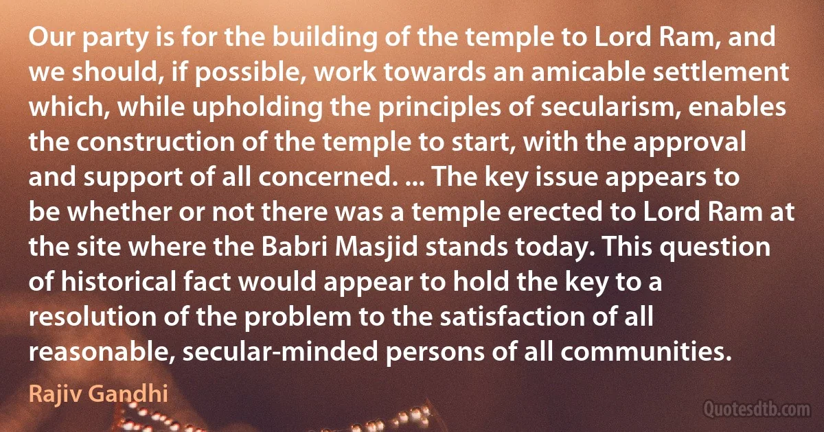 Our party is for the building of the temple to Lord Ram, and we should, if possible, work towards an amicable settlement which, while upholding the principles of secularism, enables the construction of the temple to start, with the approval and support of all concerned. ... The key issue appears to be whether or not there was a temple erected to Lord Ram at the site where the Babri Masjid stands today. This question of historical fact would appear to hold the key to a resolution of the problem to the satisfaction of all reasonable, secular-minded persons of all communities. (Rajiv Gandhi)