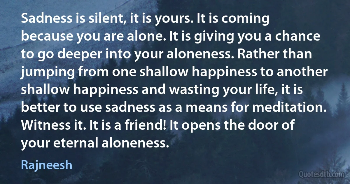 Sadness is silent, it is yours. It is coming because you are alone. It is giving you a chance to go deeper into your aloneness. Rather than jumping from one shallow happiness to another shallow happiness and wasting your life, it is better to use sadness as a means for meditation. Witness it. It is a friend! It opens the door of your eternal aloneness. (Rajneesh)