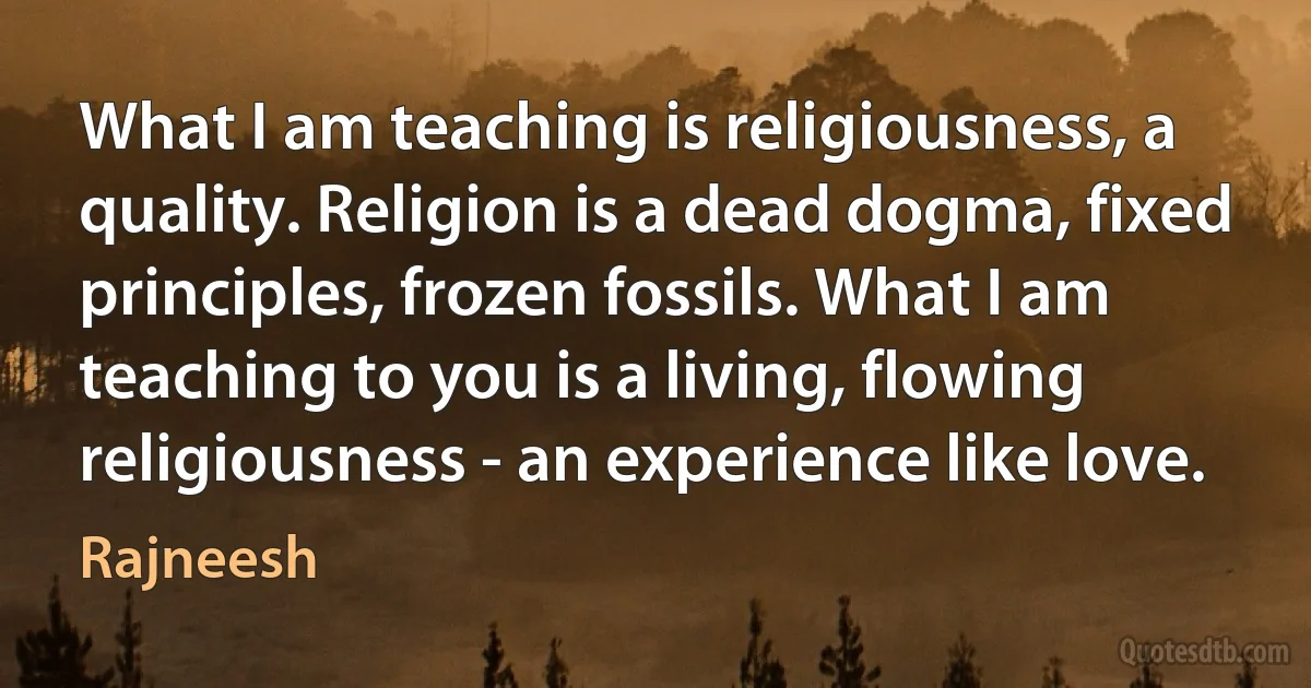 What I am teaching is religiousness, a quality. Religion is a dead dogma, fixed principles, frozen fossils. What I am teaching to you is a living, flowing religiousness - an experience like love. (Rajneesh)