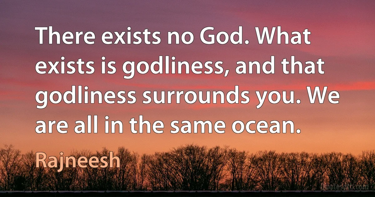 There exists no God. What exists is godliness, and that godliness surrounds you. We are all in the same ocean. (Rajneesh)