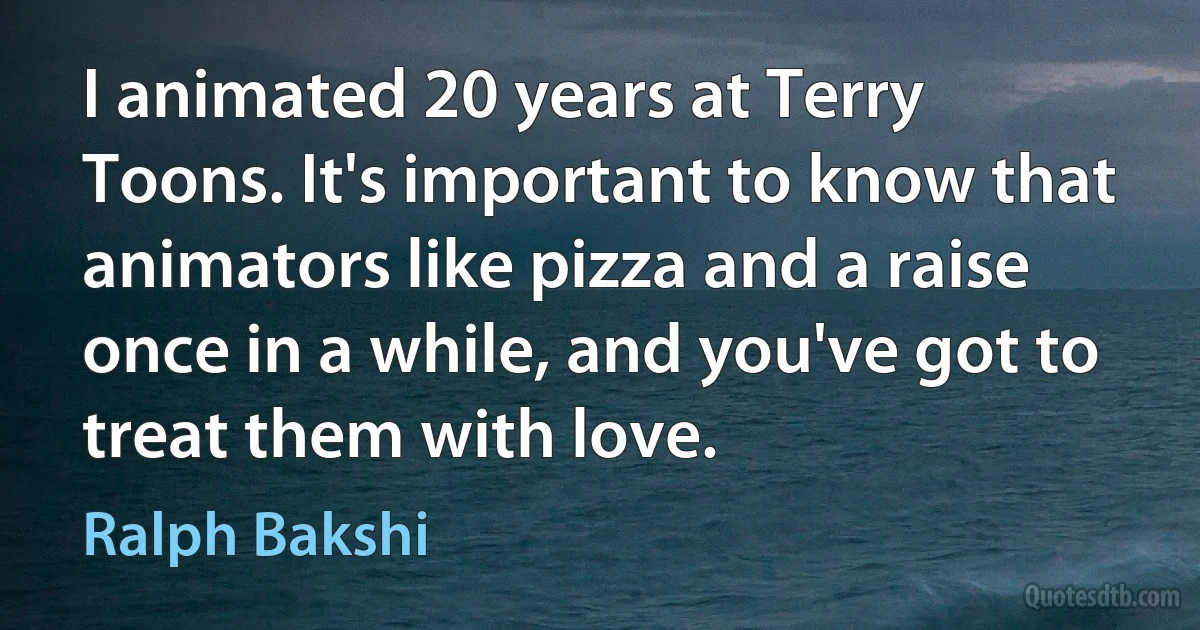 I animated 20 years at Terry Toons. It's important to know that animators like pizza and a raise once in a while, and you've got to treat them with love. (Ralph Bakshi)