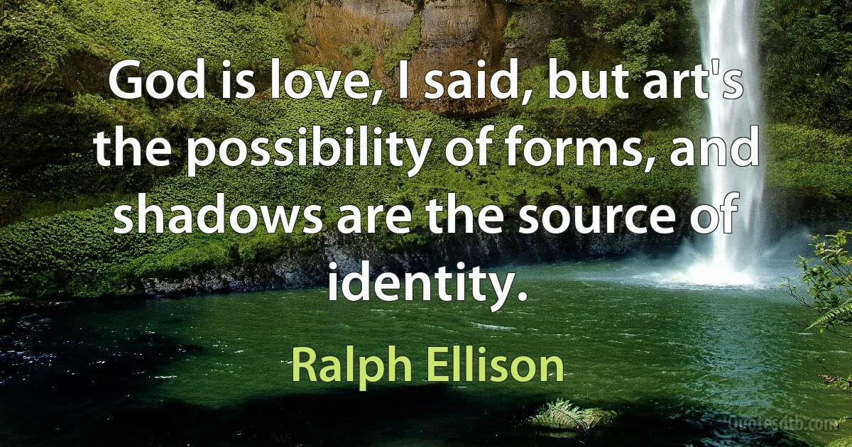 God is love, I said, but art's the possibility of forms, and shadows are the source of identity. (Ralph Ellison)