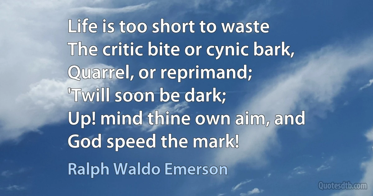 Life is too short to waste
The critic bite or cynic bark,
Quarrel, or reprimand;
'Twill soon be dark;
Up! mind thine own aim, and
God speed the mark! (Ralph Waldo Emerson)