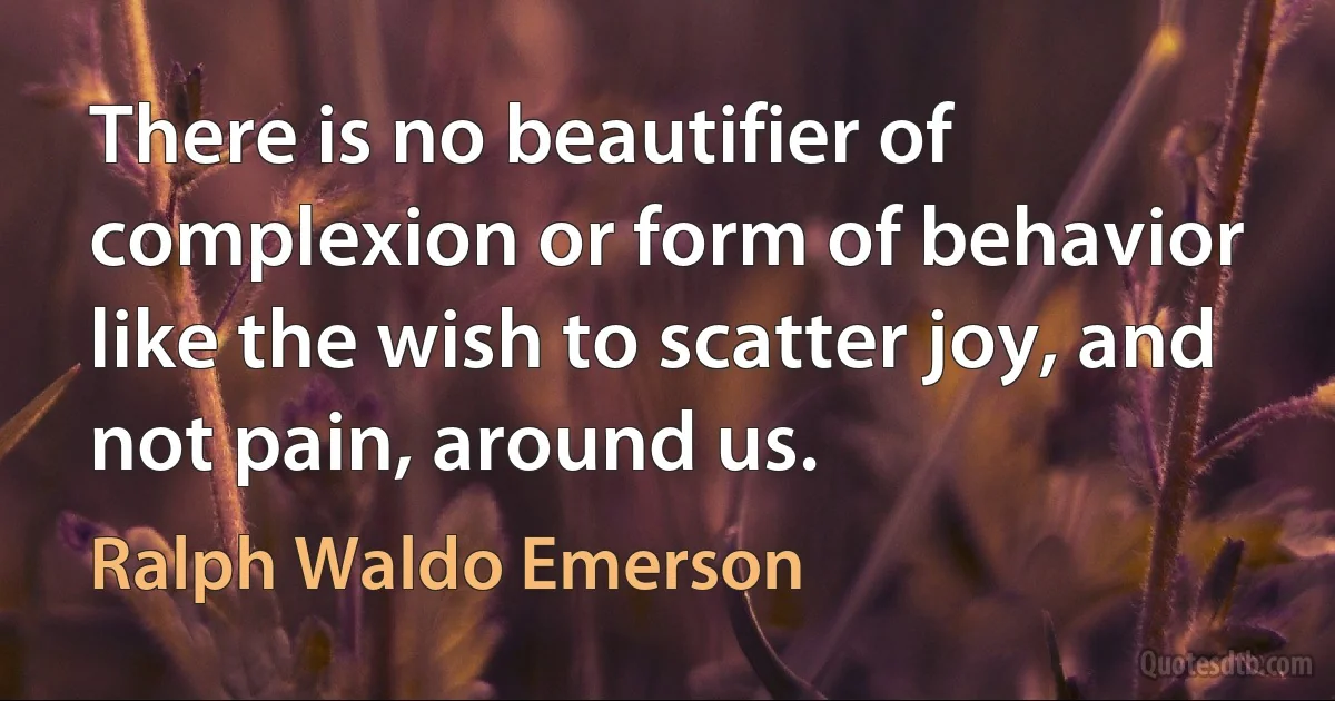 There is no beautifier of complexion or form of behavior like the wish to scatter joy, and not pain, around us. (Ralph Waldo Emerson)