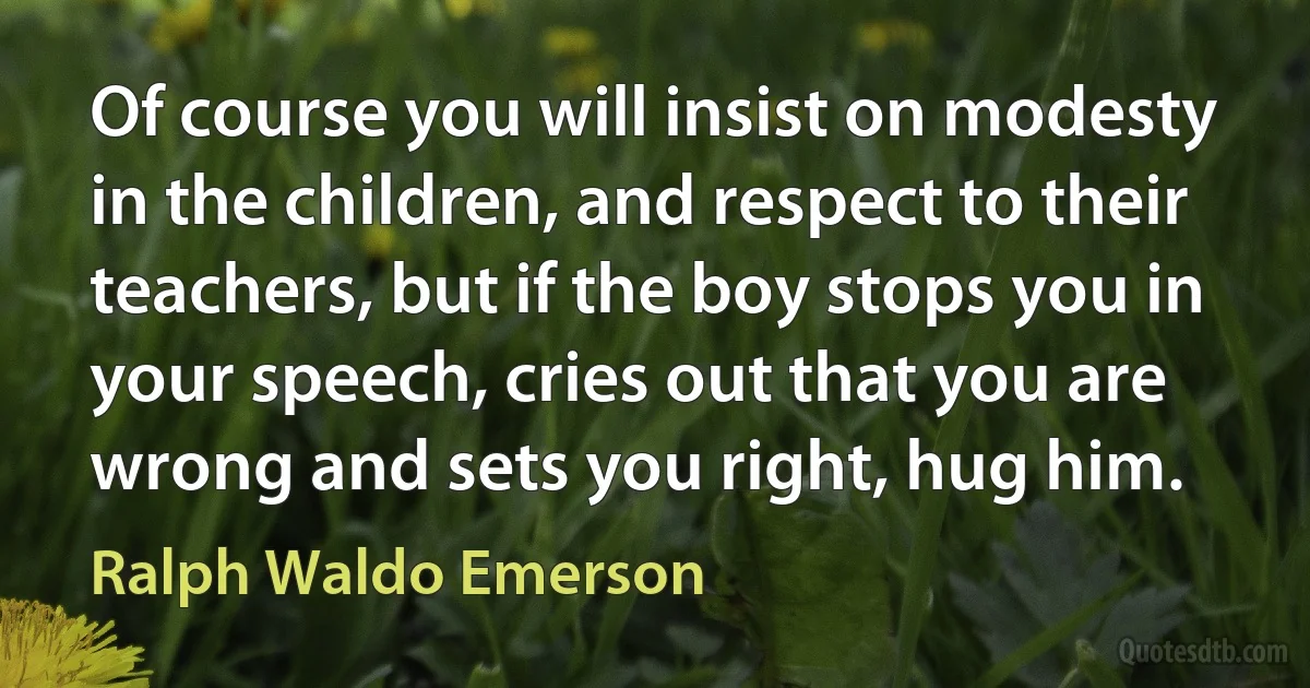 Of course you will insist on modesty in the children, and respect to their teachers, but if the boy stops you in your speech, cries out that you are wrong and sets you right, hug him. (Ralph Waldo Emerson)