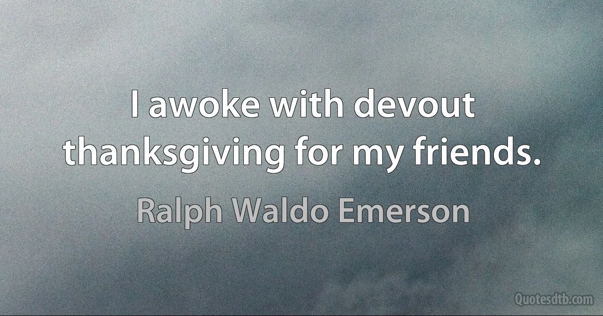 I awoke with devout thanksgiving for my friends. (Ralph Waldo Emerson)