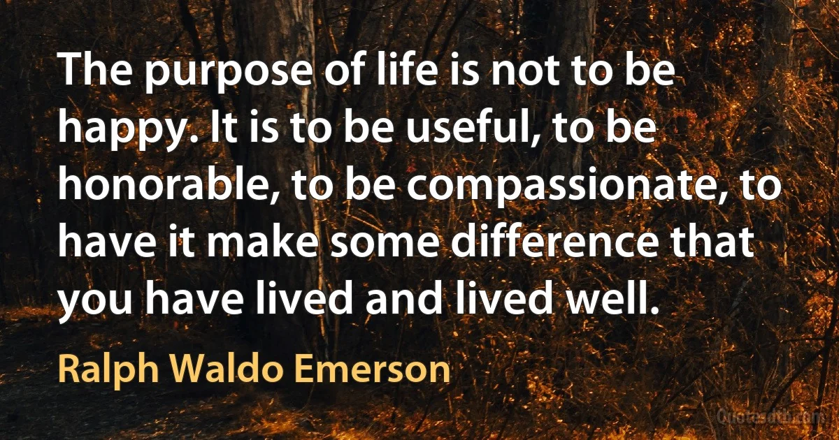 The purpose of life is not to be happy. It is to be useful, to be honorable, to be compassionate, to have it make some difference that you have lived and lived well. (Ralph Waldo Emerson)