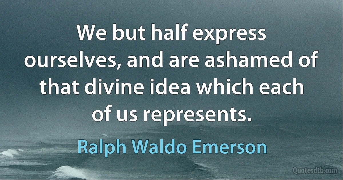 We but half express ourselves, and are ashamed of that divine idea which each of us represents. (Ralph Waldo Emerson)