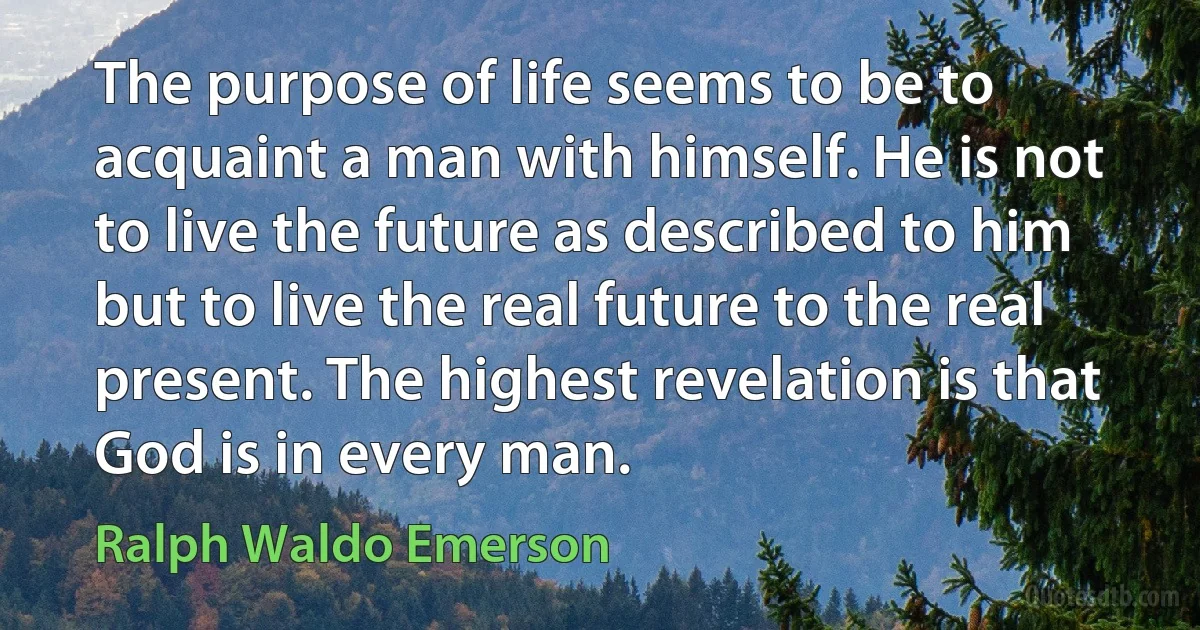 The purpose of life seems to be to acquaint a man with himself. He is not to live the future as described to him but to live the real future to the real present. The highest revelation is that God is in every man. (Ralph Waldo Emerson)