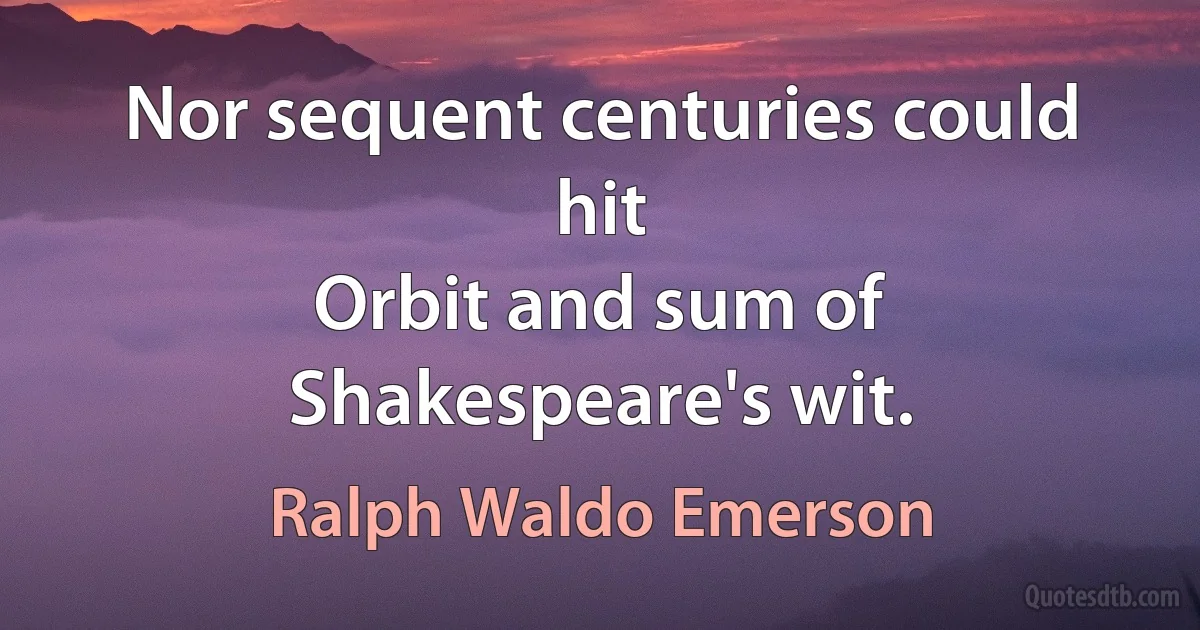 Nor sequent centuries could hit
Orbit and sum of Shakespeare's wit. (Ralph Waldo Emerson)