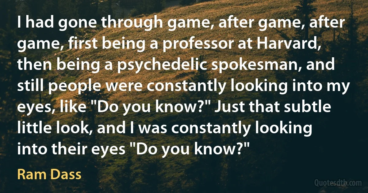 I had gone through game, after game, after game, first being a professor at Harvard, then being a psychedelic spokesman, and still people were constantly looking into my eyes, like "Do you know?" Just that subtle little look, and I was constantly looking into their eyes "Do you know?" (Ram Dass)