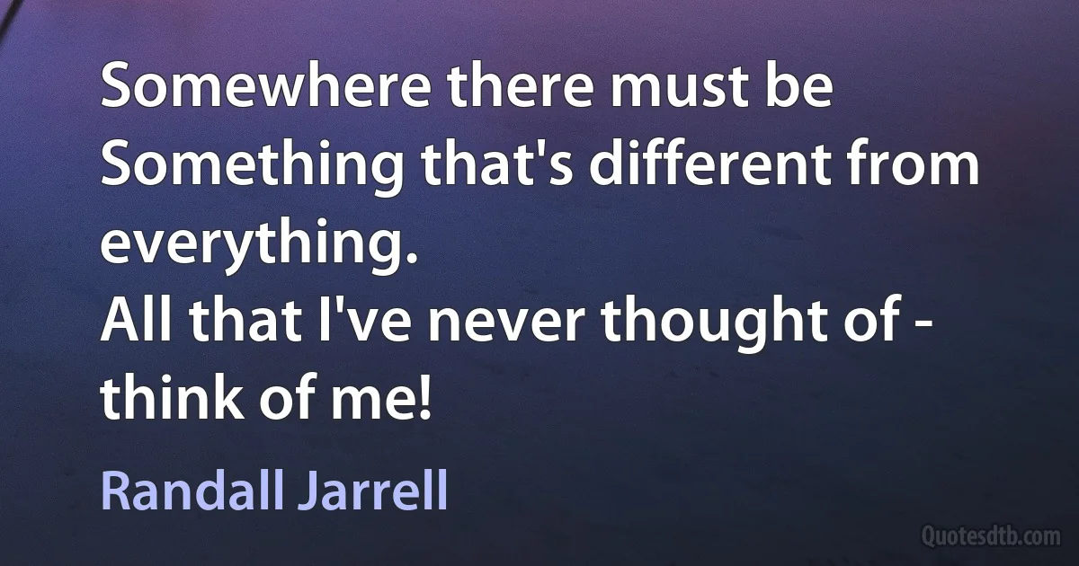 Somewhere there must be
Something that's different from everything.
All that I've never thought of - think of me! (Randall Jarrell)