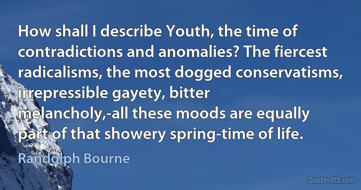 How shall I describe Youth, the time of contradictions and anomalies? The fiercest radicalisms, the most dogged conservatisms, irrepressible gayety, bitter melancholy,-all these moods are equally part of that showery spring-time of life. (Randolph Bourne)