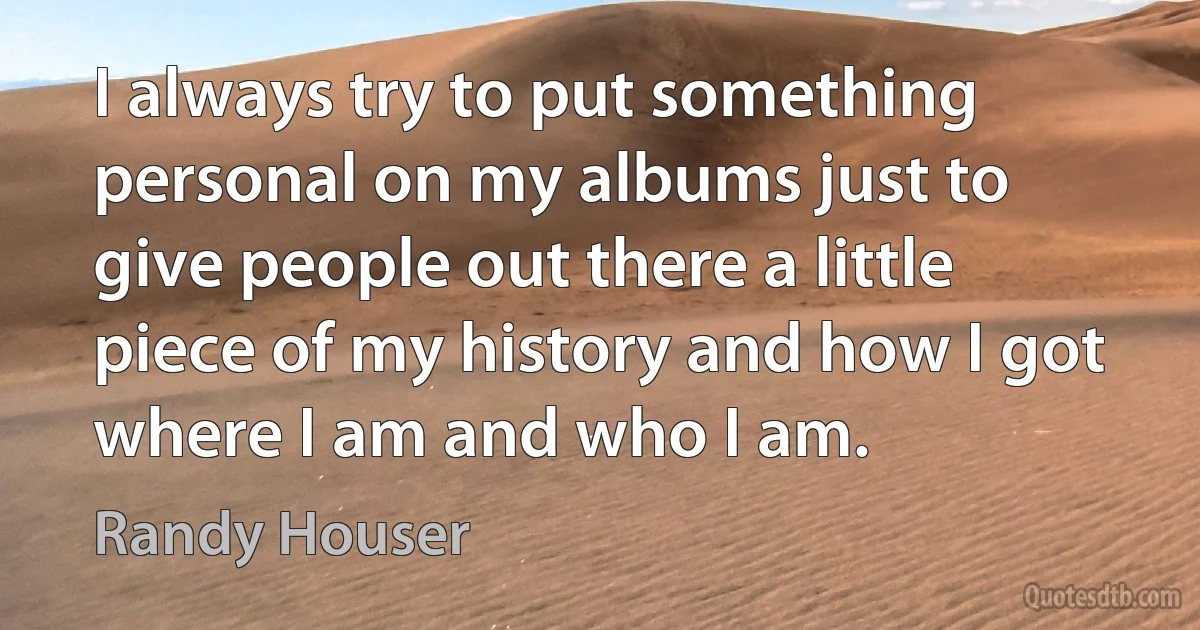 I always try to put something personal on my albums just to give people out there a little piece of my history and how I got where I am and who I am. (Randy Houser)