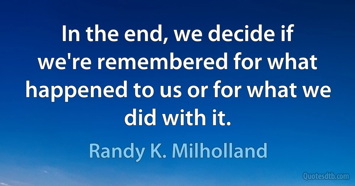 In the end, we decide if we're remembered for what happened to us or for what we did with it. (Randy K. Milholland)