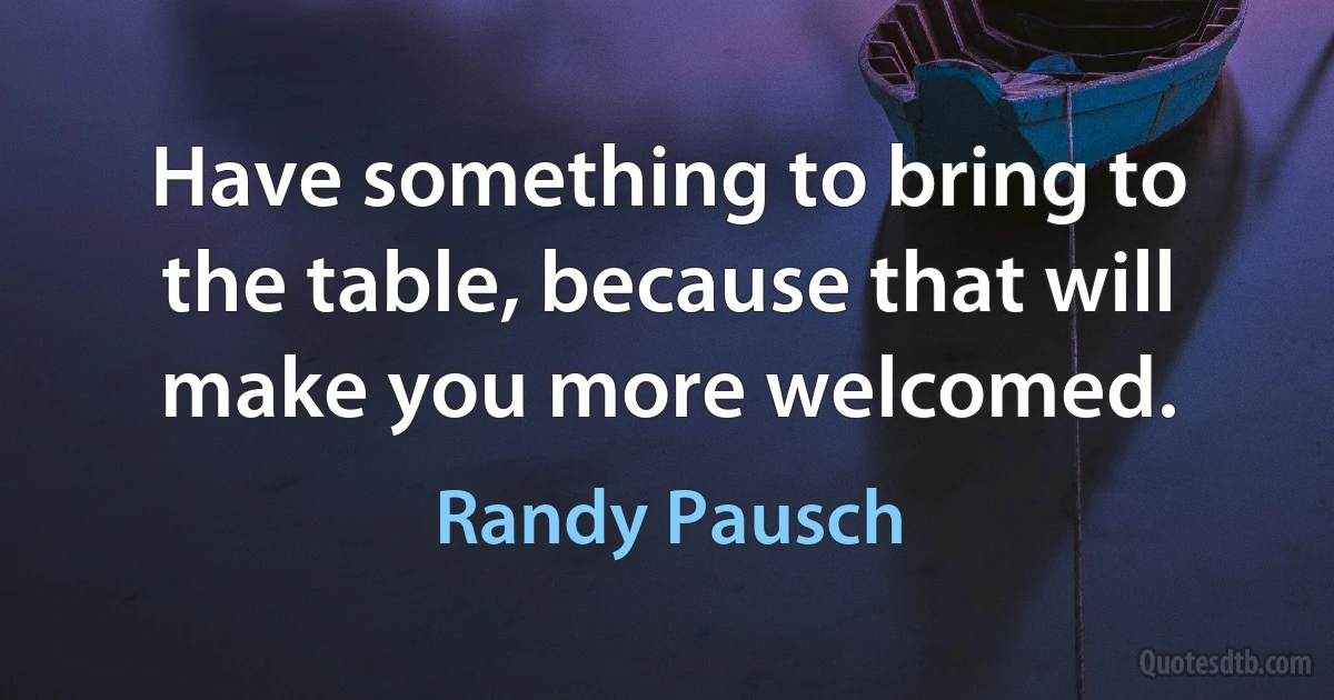 Have something to bring to the table, because that will make you more welcomed. (Randy Pausch)