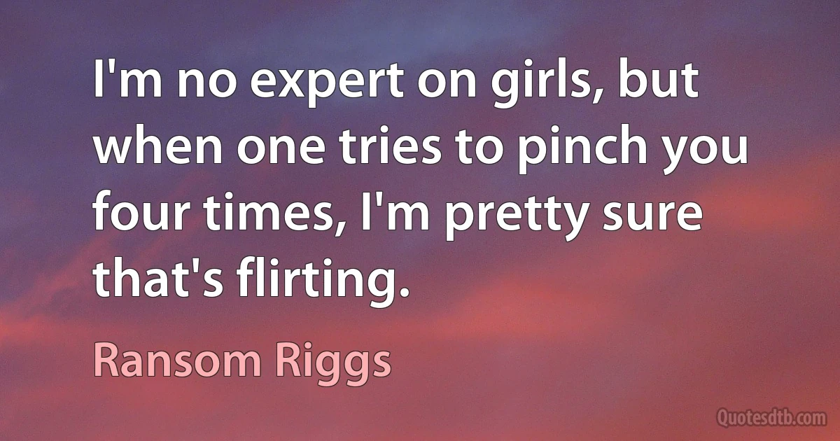 I'm no expert on girls, but when one tries to pinch you four times, I'm pretty sure that's flirting. (Ransom Riggs)