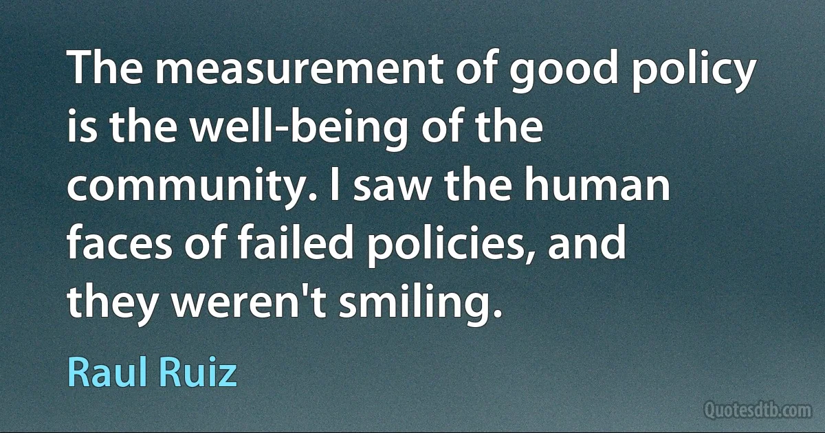 The measurement of good policy is the well-being of the community. I saw the human faces of failed policies, and they weren't smiling. (Raul Ruiz)