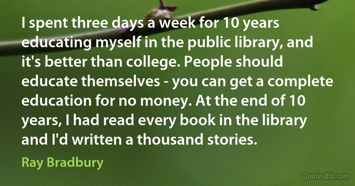 I spent three days a week for 10 years educating myself in the public library, and it's better than college. People should educate themselves - you can get a complete education for no money. At the end of 10 years, I had read every book in the library and I'd written a thousand stories. (Ray Bradbury)