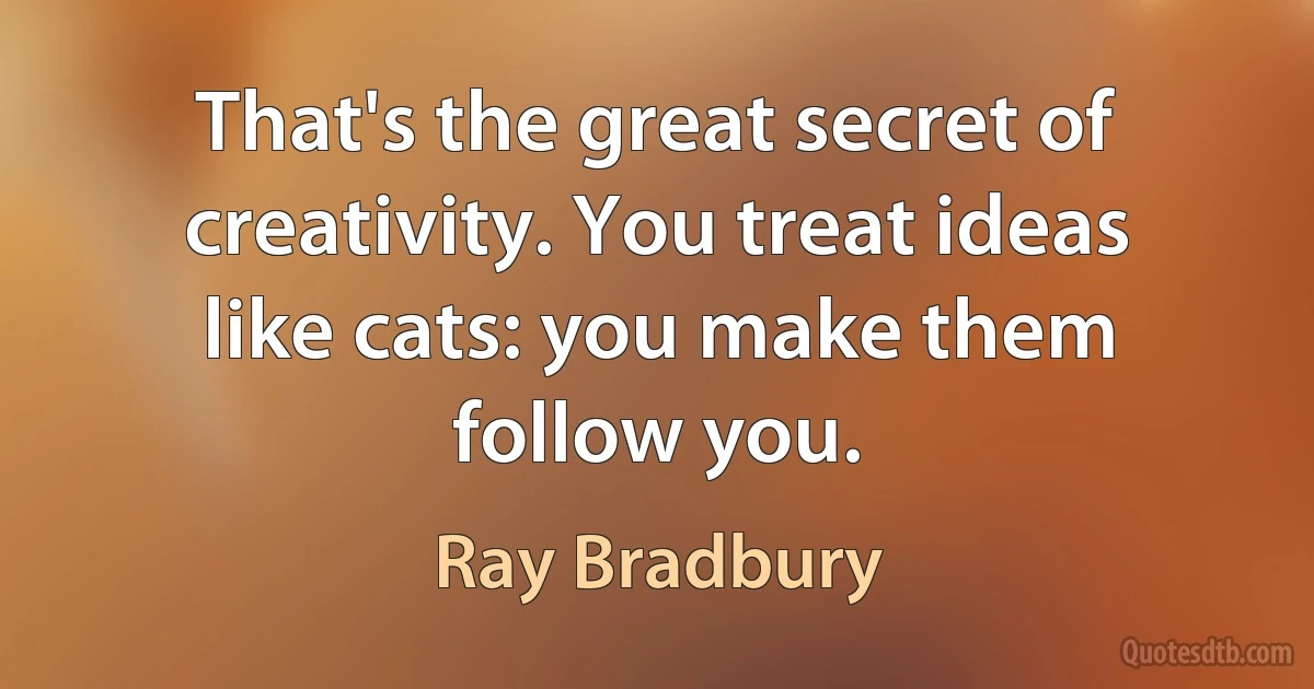 That's the great secret of creativity. You treat ideas like cats: you make them follow you. (Ray Bradbury)