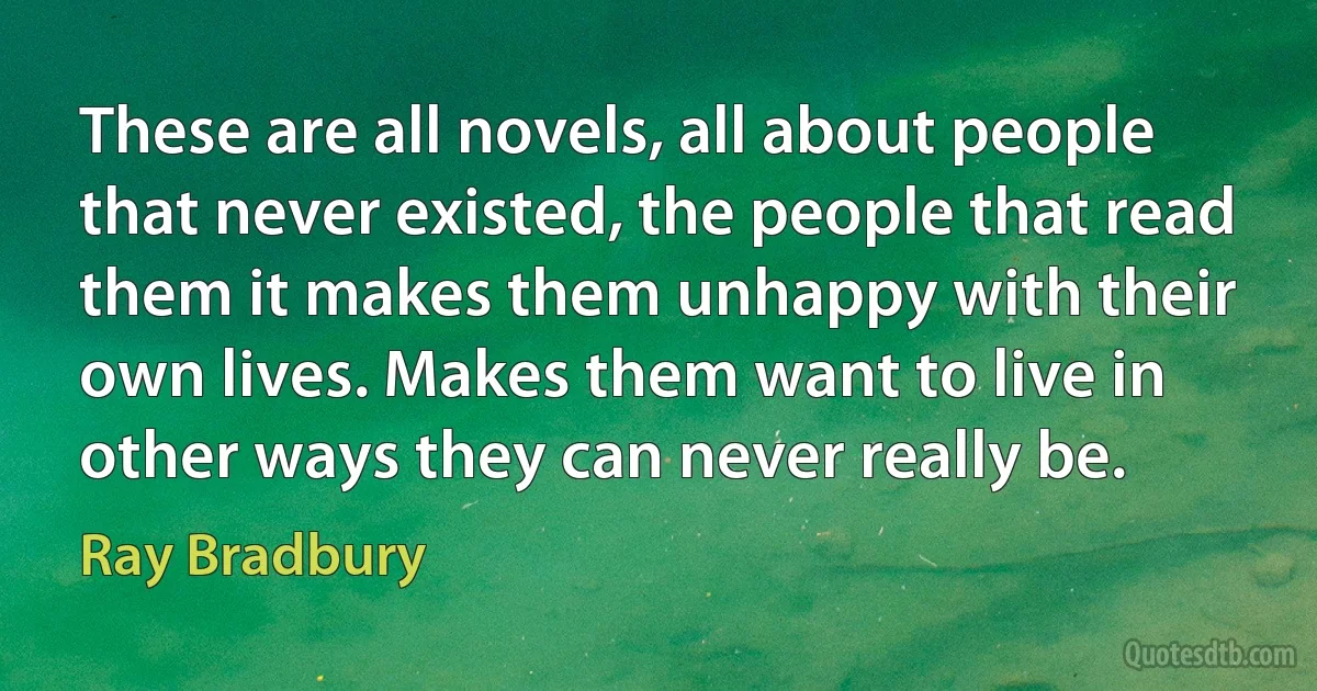 These are all novels, all about people that never existed, the people that read them it makes them unhappy with their own lives. Makes them want to live in other ways they can never really be. (Ray Bradbury)