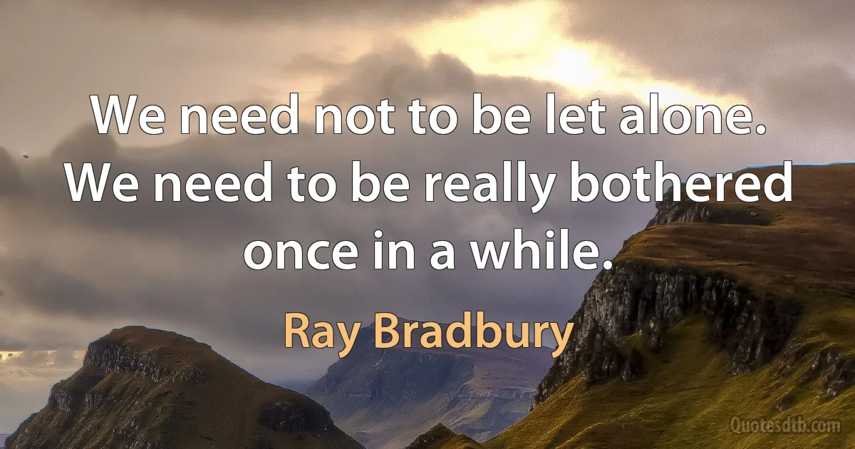 We need not to be let alone. We need to be really bothered once in a while. (Ray Bradbury)