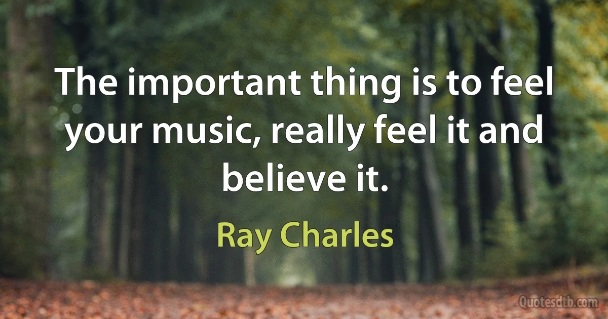 The important thing is to feel your music, really feel it and believe it. (Ray Charles)