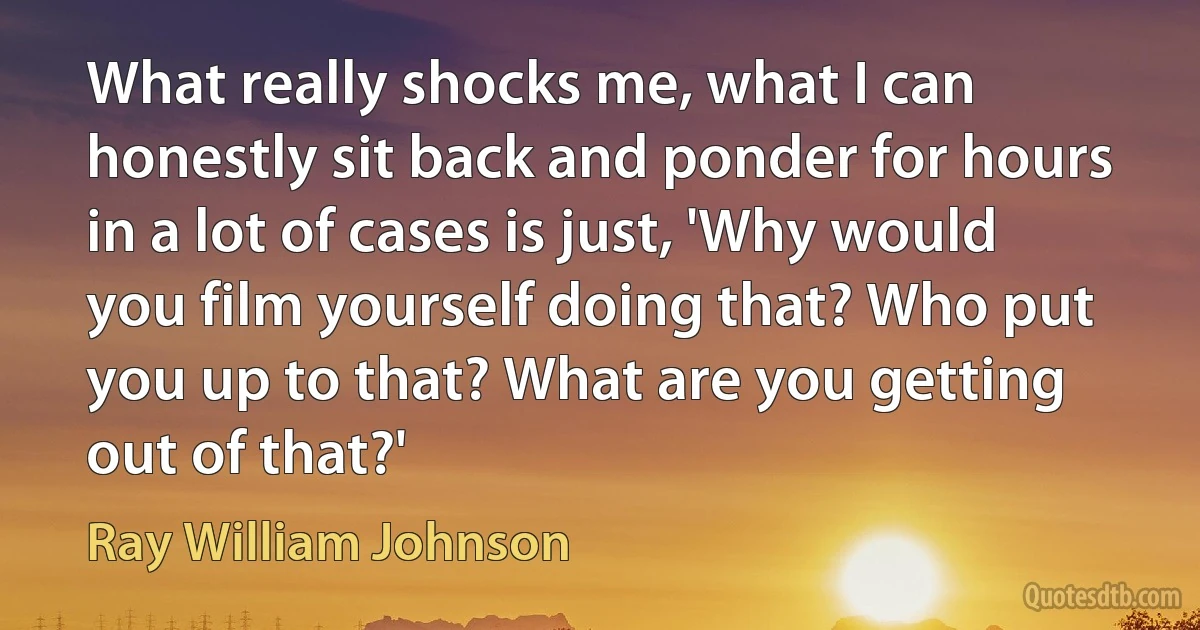 What really shocks me, what I can honestly sit back and ponder for hours in a lot of cases is just, 'Why would you film yourself doing that? Who put you up to that? What are you getting out of that?' (Ray William Johnson)