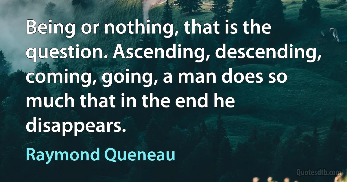 Being or nothing, that is the question. Ascending, descending, coming, going, a man does so much that in the end he disappears. (Raymond Queneau)