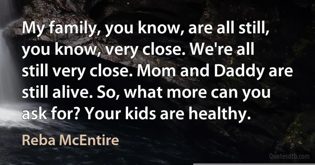 My family, you know, are all still, you know, very close. We're all still very close. Mom and Daddy are still alive. So, what more can you ask for? Your kids are healthy. (Reba McEntire)