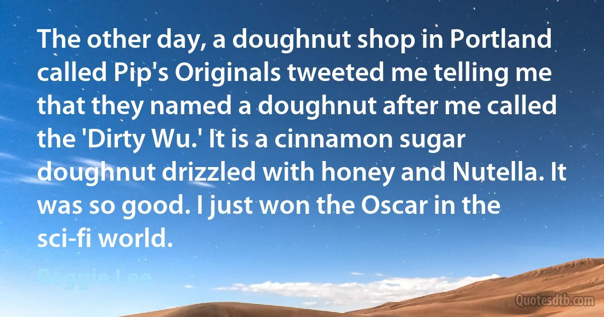 The other day, a doughnut shop in Portland called Pip's Originals tweeted me telling me that they named a doughnut after me called the 'Dirty Wu.' It is a cinnamon sugar doughnut drizzled with honey and Nutella. It was so good. I just won the Oscar in the sci-fi world. (Reggie Lee)