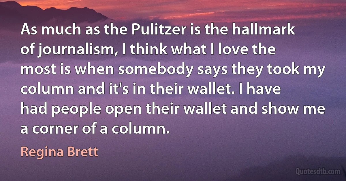 As much as the Pulitzer is the hallmark of journalism, I think what I love the most is when somebody says they took my column and it's in their wallet. I have had people open their wallet and show me a corner of a column. (Regina Brett)