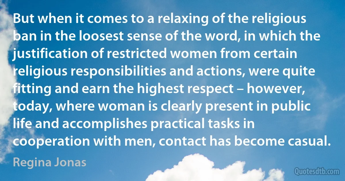 But when it comes to a relaxing of the religious ban in the loosest sense of the word, in which the justification of restricted women from certain religious responsibilities and actions, were quite fitting and earn the highest respect – however, today, where woman is clearly present in public life and accomplishes practical tasks in cooperation with men, contact has become casual. (Regina Jonas)